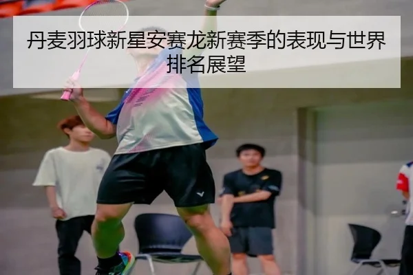 丹麦羽球新星安赛龙新赛季的表现与世界排名展望